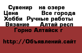 Сувенир “ на озере“ › Цена ­ 1 250 - Все города Хобби. Ручные работы » Вязание   . Алтай респ.,Горно-Алтайск г.